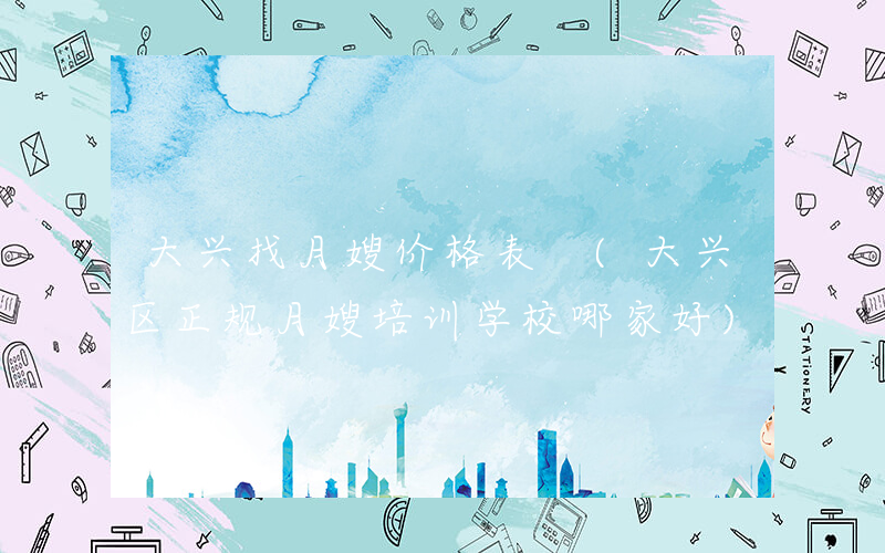 大兴找月嫂价格表 (大兴区正规月嫂培训学校哪家好)